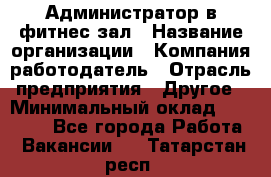 Администратор в фитнес-зал › Название организации ­ Компания-работодатель › Отрасль предприятия ­ Другое › Минимальный оклад ­ 25 000 - Все города Работа » Вакансии   . Татарстан респ.